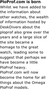 PloProf.com is born&#13;Whilst we have added to the information about other watches, the wealth of information hosted by DeskDivers about the ploprof also grew over the years and a large slice of the site became a homage to the great watch, leading some to suggest that perhaps we have become a little PloProf heavy. PloProf.com will now become the home for all things about the Omega PloProf models.
